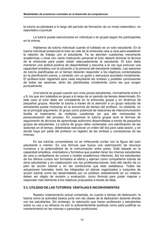 Modalidades de enseñanza centradas en el desarrollo de competencias




la tutoría se planteará a lo largo del período de formación de un modo sistemático, no
esporádico o puntual.

       La tutoría puede estructurarse en individual o en grupal según los participantes
en la misma.

        Hablamos de tutoría individual cuando el tutelado es un solo estudiante. En la
tutoría individual presencial el tutor se vale de la entrevista cara a cara para establecer
la relación de trabajo con el estudiante. Ya se aborden cuestiones meramente
académicas u otras con cierta implicación personal el tutor deberá dominar la técnica
de la entrevista para poder asistir adecuadamente al estudiante. El tutor debe
mantener una actitud positiva de disponibilidad y escucha a la vez que procurar una
capacidad empática con la situación y la persona del estudiante tutelado. Las sesiones
de tutoría planificadas en el tiempo deberán responder a los objetivos contemplados
en la planificación previa, y contarán con un guión y estructura acordado inicialmente.
El profesor-tutor registrará para cada estudiante las síntesis y posibles conclusiones
de todas las sesiones, tanto las planificadas inicialmente como las que surgen
puntualmente.

        Una tutoría es grupal cuando son unos pocos estudiantes, normalmente entre 4
y 8, los que son tutelados en grupo a lo largo de un periodo de tiempo determinado. En
este caso el tutor debe ser competente en la entrevista grupal y en dinámica de
pequeños grupos. Abordar la tutoría a través de la atención a un grupo reducido de
estudiantes puede motivarse en la economía de tiempo del profesor, no obstante, no
es el principal argumento. El grupo como potencial de relaciones de intercomunicación
facilita el tratamiento de múltiples cuestiones sin que ello menoscabe la
personalización del proceso. En ocasiones la tutoría grupal será la fórmula de
seguimiento de técnicas de aprendizaje autónomo desarrolladas a través de pequeños
grupos de estudiantes. La tutoría de grupo debe contemplar una planificación de las
sesiones en el tiempo, debiéndose estructurar un orden del día para cada sesión, y en
donde haya por parte del profesor un registro de las síntesis y conclusiones de las
mismas.

       En las tutorías universitarias no es infrecuente contar con la figura del tutor
estudiante o mentor. Es una fórmula que busca una optimización de recursos
humanos y la potencialidad de la comunicación entre pares. Está basada en la
capacidad empática, orientadora y formativa que pueden tener los mismos estudiantes
de cara a compañeros de cursos o niveles académicos inferiores. Así los estudiantes
de los últimos cursos son formados al efecto y ejercen como compañeros tutores de
otros estudiantes y en colaboración con los profesores-tutores, todo ello dentro de un
plan de acción tutorial y en las condiciones que éste establezca. Todas las
actuaciones tutoriales, tanto las integradas en planes organizados y conjuntos de
acción tutorial como las desarrolladas por un profesor aisladamente en su materia,
deben ser objeto de revisión y evaluación, como fórmula para poder mejorar y
responder más fielmente a los objetivos propuestos a través de ellas.

5.3. UTILIDAD DE LAS TUTORÍAS: VENTAJAS E INCONVENIENTES

        Nuestro ordenamiento actual contempla, en cuanto a tiempo de dedicación, la
tutoría como la actividad básica junto con las clases de la dedicación docente directa
con los estudiantes. Sin embargo, la valoración que hacen profesores y estudiantes
sobre su uso y su eficacia no son lo suficientemente positivas como para justificar su
mantenimiento en las mismas o parecidas condiciones.


                                             70
 