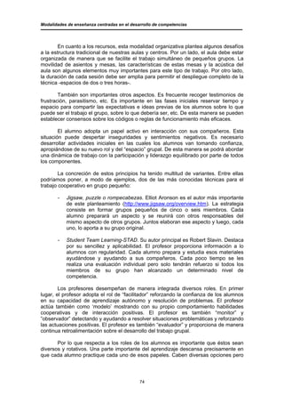 Modalidades de enseñanza centradas en el desarrollo de competencias




        En cuanto a los recursos, esta modalidad organizativa plantea algunos desafíos
a la estructura tradicional de nuestras aulas y centros. Por un lado, el aula debe estar
organizada de manera que se facilite el trabajo simultáneo de pequeños grupos. La
movilidad de asientos y mesas, las características de estas mesas y la acústica del
aula son algunos elementos muy importantes para este tipo de trabajo. Por otro lado,
la duración de cada sesión debe ser amplia para permitir el despliegue completo de la
técnica -espacios de dos o tres horas-.

        También son importantes otros aspectos. Es frecuente recoger testimonios de
frustración, parasitismo, etc. Es importante en las fases iniciales reservar tiempo y
espacio para compartir las expectativas e ideas previas de los alumnos sobre lo que
puede ser el trabajo el grupo, sobre lo que debería ser, etc. De esta manera se pueden
establecer consensos sobre los códigos o reglas de funcionamiento más eficaces.

        El alumno adopta un papel activo en interacción con sus compañeros. Esta
situación puede despertar inseguridades y sentimientos negativos. Es necesario
desarrollar actividades iniciales en las cuales los alumnos van tomando confianza,
apropiándose de su nuevo rol y del “espacio” grupal. De esta manera se podrá abordar
una dinámica de trabajo con la participación y liderazgo equilibrado por parte de todos
los componentes.

        La concreción de estos principios ha tenido multitud de variantes. Entre ellas
podríamos poner, a modo de ejemplos, dos de las más conocidas técnicas para el
trabajo cooperativo en grupo pequeño:

       -   Jigsaw, puzzle o rompecabezas. Elliot Aronson es el autor más importante
           de este planteamiento (http://www.jigsaw.org/overview.htm). La estrategia
           consiste en formar grupos pequeños de cinco o seis miembros. Cada
           alumno preparará un aspecto y se reunirá con otros responsables del
           mismo aspecto de otros grupos. Juntos elaboran ese aspecto y luego, cada
           uno, lo aporta a su grupo original.

       -   Student Team Learning-STAD. Su autor principal es Robert Slavin. Destaca
           por su sencillez y aplicabilidad. El profesor proporciona información a lo
           alumnos con regularidad. Cada alumno prepara y estudia esos materiales
           ayudándose y ayudando a sus compañeros. Cada poco tiempo se les
           realiza una evaluación individual pero solo tendrán refuerzo si todos los
           miembros de su grupo han alcanzado un determinado nivel de
           competencia.

        Los profesores desempeñan de manera integrada diversos roles. En primer
lugar, el profesor adopta el rol de “facilitador” reforzando la confianza de los alumnos
en su capacidad de aprendizaje autónomo y resolución de problemas. El profesor
actúa también como ‘modelo’ mostrando con su propio comportamiento habilidades
cooperativas y de interacción positivas. El profesor es también “monitor” y
”observador” detectando y ayudando a resolver situaciones problemáticas y reforzando
las actuaciones positivas. El profesor es también “evaluador” y proporciona de manera
continua retroalimentación sobre el desarrollo del trabajo grupal.

       Por lo que respecta a los roles de los alumnos es importante que éstos sean
diversos y rotativos. Una parte importante del aprendizaje descansa precisamente en
que cada alumno practique cada uno de esos papeles. Caben diversas opciones pero




                                             74
 