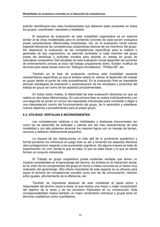 Modalidades de enseñanza centradas en el desarrollo de competencias




podrían identificarse tres roles fundamentales que debieran estar presentes en todos
los grupos: coordinador, secretario y facilitador.

        El esquema de evaluación en esta modalidad organizativa es en esencia
similar al de otras modalidades pero el contenido concreto de cada acción evaluativa
posee características diferenciales importantes. Así, en la evaluación inicial cobran
especial relevancia las competencias cooperativas básicas de los miembros del grupo.
Sin despreciar la evaluación de las competencias específicas para la materia o
generales de tipo cognoscitivo, es esencial contrastar si cada miembro del grupo
posee las destrezas y actitudes iniciales para abordar un trabajo en grupo de
naturaleza cooperativa. Del resultado de esta evaluación inicial dependen las acciones
de entrenamiento previas al inicio del trabajo propiamente dicho. Existen multitud de
técnicas para estas tareas como los “Diálogos simultáneos”, “Phillips 66”, etc.

        También en la fase de evaluación continua esta modalidad presenta
características específicas ya que el énfasis estará en valorar el desarrollo del trabajo
en grupo desde el punto de vista procedimental. En la evaluación final es importante
articular estrategias de evaluación y autoevaluación de los resultados y productos del
trabajo en grupo así como de los aspectos procedimentales.

        En todos estos niveles, la efectividad de esta evaluación descansa en que se
realice en dos fases diferenciadas. En una primera fase se realiza individualmente y en
una segunda se ponen en común las respuestas individuales para contrastar y llegar a
una interpretación común del funcionamiento del grupo, de lo aprendido y establecer
nuevos objetivos y procedimientos para el propio grupo.

6.3. UTILIDAD: VENTAJAS E INCONVENIENTES

       Las competencias relativas a las habilidades y destrezas transversales así
como las de desarrollo de actitudes y valores son las más características de esta
modalidad y con ella podemos alcanzar los mejores logros con un manejo de tiempo,
recursos y esfuerzo relativamente pequeños.

        La riqueza de las interacciones va más allá de lo puramente académico y
formal poniendo los individuos en juego todo su ser y tomando los aspectos afectivos
claro protagonismo respecto a los puramente cognitivos. De alguna manera se trata de
experimentos ‘en vivo’ donde lo que se sabe, lo que se sabe hacer y lo que se siente
forman un conjunto indisoluble.

        El Trabajo en grupo cooperativo posee evidentes ventajas que tienen un
impacto considerable en el aprendizaje del alumno. Su énfasis en la interacción social,
en la unión de los componentes del grupo en torno a metas comunes es un factor muy
motivador del aprendizaje. Otro efecto importante de este aspecto es su eficacia para
lograr el dominio de competencias sociales como son las de comunicación, relación
entre iguales, afrontamiento de la diferencia, etc.

       También es importante destacar de esta modalidad el papel activo y
responsable del alumno hacia la tarea, lo que implica una mayor y mejor comprensión
del objetivo de la tarea y de los procesos implicados en su consecución. Esta
corresponsabilidad implica también un mejor rendimiento individual y grupal tanto en
términos cualitativos como cuantitativos.




                                             75
 