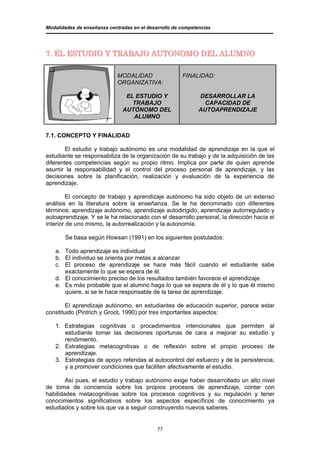 Modalidades de enseñanza centradas en el desarrollo de competencias




7. EL ESTUDIO Y TRABAJO AUTONOMO DEL ALUMNO

                             MODALIDAD                 FINALIDAD:
                             ORGANIZATIVA:

                                EL ESTUDIO Y                  DESARROLLAR LA
                                  TRABAJO                       CAPACIDAD DE
                               AUTÓNOMO DEL                   AUTOAPRENDIZAJE
                                  ALUMNO


7.1. CONCEPTO Y FINALIDAD

        El estudio y trabajo autónomo es una modalidad de aprendizaje en la que el
estudiante se responsabiliza de la organización de su trabajo y de la adquisición de las
diferentes competencias según su propio ritmo. Implica por parte de quien aprende
asumir la responsabilidad y el control del proceso personal de aprendizaje, y las
decisiones sobre la planificación, realización y evaluación de la experiencia de
aprendizaje.

         El concepto de trabajo y aprendizaje autónomo ha sido objeto de un extenso
análisis en la literatura sobre la enseñanza. Se le ha denominado con diferentes
términos: aprendizaje autónomo, aprendizaje autodirigido, aprendizaje autorregulado y
autoaprendizaje. Y se le ha relacionado con el desarrollo personal, la dirección hacia el
interior de uno mismo, la autorrealización y la autonomía.

       Se basa según Howsan (1991) en los siguientes postulados:

   a. Todo aprendizaje es individual
   b. El individuo se orienta por metas a alcanzar
   c. El proceso de aprendizaje se hace más fácil cuando el estudiante sabe
      exactamente lo que se espera de él.
   d. El conocimiento preciso de los resultados también favorece el aprendizaje.
   e. Es más probable que el alumno haga lo que se espera de él y lo que él mismo
      quiere, si se le hace responsable de la tarea de aprendizaje.

        El aprendizaje autónomo, en estudiantes de educación superior, parece estar
constituido (Pintrich y Groot, 1990) por tres importantes aspectos:

   1. Estrategias cognitivas o procedimientos intencionales que permiten al
      estudiante tomar las decisiones oportunas de cara a mejorar su estudio y
      rendimiento.
   2. Estrategias metacognitivas o de reflexión sobre el propio proceso de
      aprendizaje.
   3. Estrategias de apoyo referidas al autocontrol del esfuerzo y de la persistencia,
      y a promover condiciones que faciliten afectivamente el estudio.

        Así pues, el estudio y trabajo autónomo exige haber desarrollado un alto nivel
de toma de conciencia sobre los propios procesos de aprendizaje, contar con
habilidades metacognitivas sobre los procesos cognitivos y su regulación y tener
conocimientos significativos sobre los aspectos específicos de conocimiento ya
estudiados y sobre los que va a seguir construyendo nuevos saberes.


                                             77
 