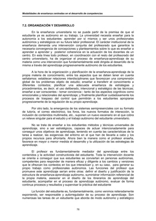 Modalidades de enseñanza centradas en el desarrollo de competencias




7.2. ORGANIZACIÓN Y DESARROLLO

       En la enseñanza universitaria no se puede partir de la premisa de que el
estudiante ya es autónomo en su trabajo. La universidad necesita enseñar para la
autonomía a los estudiantes: aprender por sí mismos y ser unos profesionales
autónomos y estratégicos en su futura labor profesional. El carácter institucional de la
enseñanza demanda una intervención conjunta del profesorado que garantice la
necesaria convergencia de concepciones y planteamientos sobre lo que es enseñar a
aprender a aprender y posterior coherencia en la actuación de los docentes de un
centro. En esta línea todo profesor, en coordinación con el resto del profesorado del
centro universitario, ha de organizar el proceso de enseñanza-aprendizaje de su
materia como una intervención que fundamentalmente esté dirigida al desarrollo de la
misma a través del aprendizaje progresivamente autónomo de los estudiantes.

        A la hora de la organización y planificación de la enseñanza-aprendizaje de la
propia materia de conocimiento, entre los aspectos que se deben tener en cuenta
señalamos: establecer relaciones interdisciplinares que favorezcan una comprensión
global de los problemas objeto de estudio; enseñar a transferir el conocimiento a
diferentes contextos; planificar una adecuada enseñanza de estrategias y
procedimientos, es decir, el uso deliberado, intencional y estratégico de las técnicas;
enseñar a ser conscientes - tomar conciencia - tanto de los aspectos cognitivos como
emocionales y relacionales del aprendizaje; y finalmente planificar cuidadosamente los
procesos de traspaso del control que permitirán a los estudiantes apropiarse
progresivamente de la regulación de su propio aprendizaje.

        Por otro lado, la emergencia de los sistemas semipresenciales con su formato
de tutoría, el correo electrónico, los foros, los nuevos formatos de interacción, la
inclusión de contenidos multimedia, etc., suponen un nuevo escenario en el que cobra
un relieve singular para el estudio y el trabajo autónomo del estudiante universitario.

       No se trata de enseñar a los estudiantes métodos y técnicas universales de
aprendizaje, sino a ser estratégicos, capaces de actuar intencionadamente para
conseguir unos objetivos de aprendizaje, teniendo en cuenta las características de la
tarea a realizar, las exigencias del entorno en el que han de llevarla a cabo y los
propios recursos para afrontarla. Ahora bien la manera como el profesor enseña,
favorece en mayor o menor medida el desarrollo y la utilización de las estrategias de
aprendizaje.

       El profesor es fundamentalmente mediador del aprendizaje entre los
contenidos y la actividad constructivista del estudiante. Toda la intervención docente
se orienta a conseguir que sus estudiantes se conviertan en personas autónomas,
competentes para responder de manera eficaz y diligente a los cambios y versiones
que le ofrezcan los contextos en los que interactúan y, en su caso, para generar su
propio trabajo como profesionales autónomos. Las funciones del profesor que
promueve este aprendizaje serían entre otras: definir el diseño y justificación de la
estructura de enseñanza-aprendizaje autónomo, suministrar información referencial de
la propia materia, asesorar en el diseño de los itinerarios de aprendizaje del
estudiante, acompañar en el proceso de aprendizaje autónomo, evaluar de forma
continua procesos y resultados y supervisar la práctica del estudiante

      La función del estudiante es, fundamentalmente, como venimos reiteradamente
exponiendo, ser responsable y autorregulador de su proceso de aprendizaje. Son
numerosas las tareas de un estudiante que aborda de modo autónomo y estratégico


                                             78
 