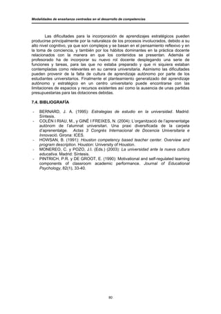 Modalidades de enseñanza centradas en el desarrollo de competencias




        Las dificultades para la incorporación de aprendizajes estratégicos pueden
producirse principalmente por la naturaleza de los procesos involucrados, debido a su
alto nivel cognitivo, ya que son complejos y se basan en el pensamiento reflexivo y en
la toma de conciencia, y también por los hábitos dominantes en la práctica docente
relacionados con la manera en que los contenidos se presentan. Además el
profesorado ha de incorporar su nuevo rol docente desplegando una serie de
funciones y tareas, para las que no estaba preparado y que ni siquiera estaban
contempladas como relevantes en su carrera universitaria. Asimismo las dificultades
pueden provenir de la falta de cultura de aprendizaje autónomo por parte de los
estudiantes universitarios. Finalmente el planteamiento generalizado del aprendizaje
autónomo y estratégico en un centro universitario puede encontrarse con las
limitaciones de espacios y recursos existentes así como la ausencia de unas partidas
presupuestarias para las dotaciones debidas.

7.4. BIBLIOGRAFÍA

-   BERNARD, J. A. (1995): Estrategias de estudio en la universidad. Madrid:
    Síntesis.
-   COLÉN I RIAU, M., y GINÉ I FREIXES, N. (2004): L’organització de l’aprenentatge
    autònom de l’alumnat universitari. Una praxi diversificada de la carpeta
    d’aprenentatge. Actas 3 Congrès Internacional de Docencia Universitaria e
    Innovació. Girona: ICES.
-   HOWSAN, B. (1991): Houston competency based teacher center. Overview and
    program description. Houston: University of Houston.
-   MONEREO, C. y POZO, J.I. (Eds.) (2003): La universidad ante la nueva cultura
    educativa. Madrid: Síntesis.
-   PINTRICH, P.R. y DE GROOT, E. (1990): Motivational and self-regulated learning
    components of classroom academic performance. Journal of Educational
    Psychology, 82(1), 33-40.




                                             80
 