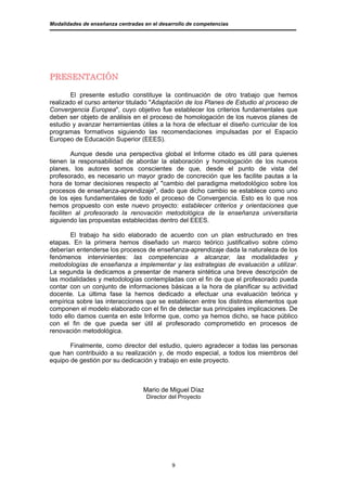 Modalidades de enseñanza centradas en el desarrollo de competencias




PRESENTACIÓN

       El presente estudio constituye la continuación de otro trabajo que hemos
realizado el curso anterior titulado "Adaptación de los Planes de Estudio al proceso de
Convergencia Europea", cuyo objetivo fue establecer los criterios fundamentales que
deben ser objeto de análisis en el proceso de homologación de los nuevos planes de
estudio y avanzar herramientas útiles a la hora de efectuar el diseño curricular de los
programas formativos siguiendo las recomendaciones impulsadas por el Espacio
Europeo de Educación Superior (EEES).

         Aunque desde una perspectiva global el Informe citado es útil para quienes
tienen la responsabilidad de abordar la elaboración y homologación de los nuevos
planes, los autores somos conscientes de que, desde el punto de vista del
profesorado, es necesario un mayor grado de concreción que les facilite pautas a la
hora de tomar decisiones respecto al "cambio del paradigma metodológico sobre los
procesos de enseñanza-aprendizaje", dado que dicho cambio se establece como uno
de los ejes fundamentales de todo el proceso de Convergencia. Esto es lo que nos
hemos propuesto con este nuevo proyecto: establecer criterios y orientaciones que
faciliten al profesorado la renovación metodológica de la enseñanza universitaria
siguiendo las propuestas establecidas dentro del EEES.

        El trabajo ha sido elaborado de acuerdo con un plan estructurado en tres
etapas. En la primera hemos diseñado un marco teórico justificativo sobre cómo
deberían entenderse los procesos de enseñanza-aprendizaje dada la naturaleza de los
fenómenos intervinientes: las competencias a alcanzar, las modalidades y
metodologías de enseñanza a implementar y las estrategias de evaluación a utilizar.
La segunda la dedicamos a presentar de manera sintética una breve descripción de
las modalidades y metodologías contempladas con el fin de que el profesorado pueda
contar con un conjunto de informaciones básicas a la hora de planificar su actividad
docente. La última fase la hemos dedicado a efectuar una evaluación teórica y
empírica sobre las interacciones que se establecen entre los distintos elementos que
componen el modelo elaborado con el fin de detectar sus principales implicaciones. De
todo ello damos cuenta en este Informe que, como ya hemos dicho, se hace público
con el fin de que pueda ser útil al profesorado comprometido en procesos de
renovación metodológica.

       Finalmente, como director del estudio, quiero agradecer a todas las personas
que han contribuido a su realización y, de modo especial, a todos los miembros del
equipo de gestión por su dedicación y trabajo en este proyecto.



                                   Mario de Miguel Díaz
                                    Director del Proyecto




                                             9
 
