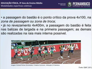 • a passagem do bastão é o ponto crítico da prova 4x100, na
zona de passagem ou zona de troca;
• já no revezamento 4x400m, a passagem do bastão é feita
nas balizas de largada e na primeira passagem; as demais
são realizadas na raia mais interna possível.
Fonte: CBAT, 2011.
EDUCAÇÃO FÍSICA, 3º Ano do Ensino Médio
Modalidades esportivas coletivas
Imagem: Eckhard Pecher (Arcimboldo) / Creative Commons - Atribuição 2.5 Genérica.
 