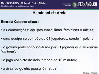 Handebol de Areia
Regras/ Características:
• as competições: equipes masculinas, femininas e mistas;
• uma equipe se compõe de 04 jogadores, sendo 1 goleiro;
• o goleiro pode ser substituído por 01 jogador que se chama
“coringa”;
• o jogo consiste de dois tempos de 10 minutos;
• a área do goleiro possui 6 metros;
TENROLLER,2008.
EDUCAÇÃO FÍSICA, 3º Ano do Ensino Médio
Modalidades esportivas coletivas
 