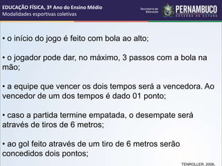 • o início do jogo é feito com bola ao alto;
• o jogador pode dar, no máximo, 3 passos com a bola na
mão;
• a equipe que vencer os dois tempos será a vencedora. Ao
vencedor de um dos tempos é dado 01 ponto;
• caso a partida termine empatada, o desempate será
através de tiros de 6 metros;
• ao gol feito através de um tiro de 6 metros serão
concedidos dois pontos;
TENROLLER, 2008.
EDUCAÇÃO FÍSICA, 3º Ano do Ensino Médio
Modalidades esportivas coletivas
 