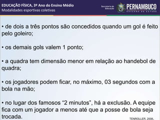 • de dois a três pontos são concedidos quando um gol é feito
pelo goleiro;
• os demais gols valem 1 ponto;
• a quadra tem dimensão menor em relação ao handebol de
quadra;
• os jogadores podem ficar, no máximo, 03 segundos com a
bola na mão;
• no lugar dos famosos “2 minutos”, há a exclusão. A equipe
fica com um jogador a menos até que a posse de bola seja
trocada. TENROLLER, 2008.
EDUCAÇÃO FÍSICA, 3º Ano do Ensino Médio
Modalidades esportivas coletivas
 