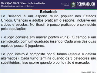 Beisebol:
• o Beisebol é um esporte muito popular nos Estados
Unidos. Crianças e adultos praticam o esporte, inclusive em
clubes e escolas. No Brasil, é pouco praticado e conhecido
pela população;
• o jogo consiste em marcar pontos (runs). O campo é um
semicírculo, com um quadrado inserido. Cada uma das duas
equipes possui 9 jogadores;
• o jogo inteiro é composto por 9 turnos (ataque e defesa
alternados). Cada turno termina quando os 3 batedores são
substituídos. Isso ocorre quando o ponto não é marcado.
Fonte: CBBS, 2011.
EDUCAÇÃO FÍSICA, 3º Ano do Ensino Médio
Modalidades esportivas coletivas
 