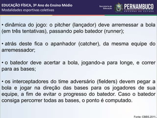 • dinâmica do jogo: o pitcher (lançador) deve arremessar a bola
(em três tentativas), passando pelo batedor (runner);
• atrás deste fica o apanhador (catcher), da mesma equipe do
arremessador;
• o batedor deve acertar a bola, jogando-a para longe, e correr
para as bases;
• os interceptadores do time adversário (fielders) devem pegar a
bola e jogar na direção das bases para os jogadores de sua
equipe, a fim de evitar o progresso do batedor. Caso o batedor
consiga percorrer todas as bases, o ponto é computado.
Fonte: CBBS,2011.
EDUCAÇÃO FÍSICA, 3º Ano do Ensino Médio
Modalidades esportivas coletivas
 