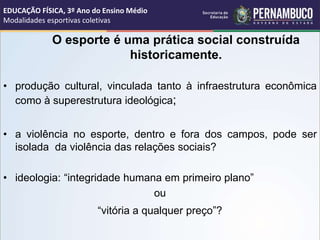 O esporte é uma prática social construída
historicamente.
• produção cultural, vinculada tanto à infraestrutura econômica
como à superestrutura ideológica;
• a violência no esporte, dentro e fora dos campos, pode ser
isolada da violência das relações sociais?
• ideologia: “integridade humana em primeiro plano”
ou
“vitória a qualquer preço”?
EDUCAÇÃO FÍSICA, 3º Ano do Ensino Médio
Modalidades esportivas coletivas
 