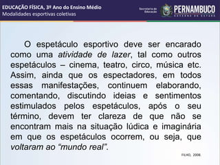 O espetáculo esportivo deve ser encarado
como uma atividade de lazer, tal como outros
espetáculos – cinema, teatro, circo, música etc.
Assim, ainda que os espectadores, em todos
essas manifestações, continuem elaborando,
comentando, discutindo ideias e sentimentos
estimulados pelos espetáculos, após o seu
término, devem ter clareza de que não se
encontram mais na situação lúdica e imaginária
em que os espetáculos ocorrem, ou seja, que
voltaram ao “mundo real”.
FILHO, 2008.
EDUCAÇÃO FÍSICA, 3º Ano do Ensino Médio
Modalidades esportivas coletivas
 