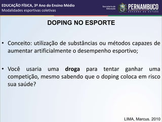 DOPING NO ESPORTE
• Conceito: utilização de substâncias ou métodos capazes de
aumentar artificialmente o desempenho esportivo;
• Você usaria uma droga para tentar ganhar uma
competição, mesmo sabendo que o doping coloca em risco
sua saúde?
LIMA, Marcus. 2010
EDUCAÇÃO FÍSICA, 3º Ano do Ensino Médio
Modalidades esportivas coletivas
 