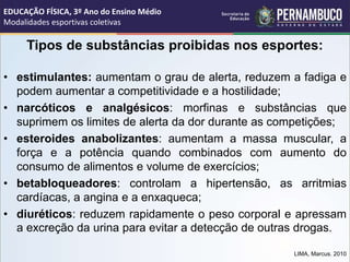 Tipos de substâncias proibidas nos esportes:
• estimulantes: aumentam o grau de alerta, reduzem a fadiga e
podem aumentar a competitividade e a hostilidade;
• narcóticos e analgésicos: morfinas e substâncias que
suprimem os limites de alerta da dor durante as competições;
• esteroides anabolizantes: aumentam a massa muscular, a
força e a potência quando combinados com aumento do
consumo de alimentos e volume de exercícios;
• betabloqueadores: controlam a hipertensão, as arritmias
cardíacas, a angina e a enxaqueca;
• diuréticos: reduzem rapidamente o peso corporal e apressam
a excreção da urina para evitar a detecção de outras drogas.
LIMA, Marcus. 2010
EDUCAÇÃO FÍSICA, 3º Ano do Ensino Médio
Modalidades esportivas coletivas
 