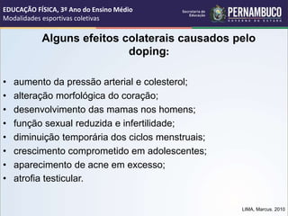 Alguns efeitos colaterais causados pelo
doping:
• aumento da pressão arterial e colesterol;
• alteração morfológica do coração;
• desenvolvimento das mamas nos homens;
• função sexual reduzida e infertilidade;
• diminuição temporária dos ciclos menstruais;
• crescimento comprometido em adolescentes;
• aparecimento de acne em excesso;
• atrofia testicular.
LIMA, Marcus. 2010
EDUCAÇÃO FÍSICA, 3º Ano do Ensino Médio
Modalidades esportivas coletivas
 