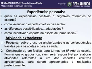 Experiências pessoais:
• quais as experiências positivas e negativas referentes ao
esporte?
• como vivenciar o esporte coletivo na escola?
• as diferentes possibilidades... adaptações?
• como incentivar o esporte na escola de forma sadia?
Atividade extraclasse
1 - Pesquisar sobre o uso de anabolizantes e as consequências
trazidas para os atletas e para a saúde;
2 - Construção de um festival para turmas de 6º Ano da escola.
Formar quatro grupos; cada um será responsável por elaborar
atividades referentes a um dos esportes coletivos
apresentados, para serem apresentadas e realizadas
posteriormente.
EDUCAÇÃO FÍSICA, 3º Ano do Ensino Médio
Modalidades esportivas coletivas
 