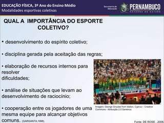 QUAL A IMPORTÂNCIA DO ESPORTE
COLETIVO?
• desenvolvimento do espírito coletivo;
• disciplina gerada pela aceitação das regras;
• elaboração de recursos internos para
resolver
dificuldades;
• análise de situações que levam ao
desenvolvimento de raciocínio;
• cooperação entre os jogadores de uma
mesma equipe para alcançar objetivos
comuns. (GARGANTA,1998). Fonte: DE ROSE . 2006.
EDUCAÇÃO FÍSICA, 3º Ano do Ensino Médio
Modalidades esportivas coletivas
Imagem: George Groutas from Idalion, Cyprus / Creative
Commons - Atribuição 2.0 Genérica.
 