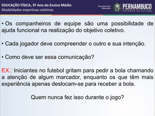 • Os companheiros de equipe são uma possibilidade de
ajuda funcional na realização do objetivo coletivo.
• Cada jogador deve compreender o outro e sua intenção.
• Como deve ser essa comunicação?
EX.: Iniciantes no futebol gritam para pedir a bola chamando
a atenção de algum marcador, enquanto os que têm mais
experiência apenas deslocam-se para receber a bola.
Quem nunca fez isso durante o jogo?
EDUCAÇÃO FÍSICA, 3º Ano do Ensino Médio
Modalidades esportivas coletivas
 
