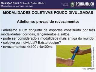 MODALIDADES COLETIVAS POUCO DIVULGADAS
Atletismo: provas de revezamento:
• Atletismo é um conjunto de esportes constituído por três
modalidades: corridas, lançamentos e saltos;
• pode ser considerado a modalidade mais antiga do mundo;
• coletivo ou individual? Existe equipe?
• revezamentos: 4x100 / 4x400m;
Fonte: CBAT,2011.
EDUCAÇÃO FÍSICA, 3º Ano do Ensino Médio
Modalidades esportivas coletivas
Imagem:
tableatny
/
Creative
Commons
Attribution
2.0
Generic.
 