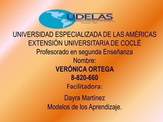 UNIVERSIDAD ESPECIALIZADA DE LAS AMÉRICAS
EXTENSIÓN UNIVERSITARIA DE COCLÉ
Profesorado en segunda Enseñanza
Nombre:
VERÓNICA ORTEGA
8-820-660
Facilitadora:
Dayra Martínez
Modelos de los Aprendizaje.
 