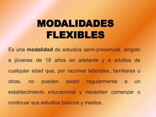 MODALIDADES
FLEXIBLES
Es una modalidad de estudios semi-presencial, dirigido
a jóvenes de 18 años en adelante y a adultos de
cualquier edad que, por razones laborales, familiares u
otras, no pueden asistir regularmente a un
establecimiento educacional y necesitan comenzar o
continuar sus estudios básicos y medios.
 