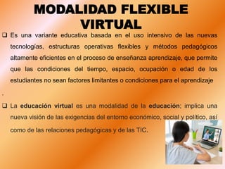 MODALIDAD FLEXIBLE
VIRTUAL
 Es una variante educativa basada en el uso intensivo de las nuevas
tecnologías, estructuras operativas flexibles y métodos pedagógicos
altamente eficientes en el proceso de enseñanza aprendizaje, que permite
que las condiciones del tiempo, espacio, ocupación o edad de los
estudiantes no sean factores limitantes o condiciones para el aprendizaje
.
 La educación virtual es una modalidad de la educación; implica una
nueva visión de las exigencias del entorno económico, social y político, así
como de las relaciones pedagógicas y de las TIC.
 