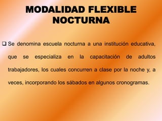 MODALIDAD FLEXIBLE
NOCTURNA
 Se denomina escuela nocturna a una institución educativa,
que se especializa en la capacitación de adultos
trabajadores, los cuales concurren a clase por la noche y, a
veces, incorporando los sábados en algunos cronogramas.
 