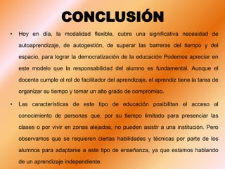 CONCLUSIÓN
• Hoy en día, la modalidad flexible, cubre una significativa necesidad de
autoaprendizaje, de autogestión, de superar las barreras del tiempo y del
espacio, para lograr la democratización de la educación Podemos apreciar en
este modelo que la responsabilidad del alumno es fundamental. Aunque el
docente cumple el rol de facilitador del aprendizaje, el aprendiz tiene la tarea de
organizar su tiempo y tomar un alto grado de compromiso.
• Las características de este tipo de educación posibilitan el acceso al
conocimiento de personas que, por su tiempo limitado para presenciar las
clases o por vivir en zonas alejadas, no pueden asistir a una institución. Pero
observamos que se requieren ciertas habilidades y técnicas por parte de los
alumnos para adaptarse a este tipo de enseñanza, ya que estamos hablando
de un aprendizaje independiente.
 