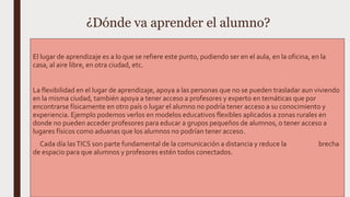 ¿Dónde va aprender el alumno?
El lugar de aprendizaje es a lo que se refiere este punto, pudiendo ser en el aula, en la oficina, en la
casa, al aire libre, en otra ciudad, etc.
La flexibilidad en el lugar de aprendizaje, apoya a las personas que no se pueden trasladar aun viviendo
en la misma ciudad, también apoya a tener acceso a profesores y experto en temáticas que por
encontrarse físicamente en otro país o lugar el alumno no podría tener acceso a su conocimiento y
experiencia. Ejemplo podemos verlos en modelos educativos flexibles aplicados a zonas rurales en
donde no pueden acceder profesores para educar a grupos pequeños de alumnos, o tener acceso a
lugares físicos como aduanas que los alumnos no podrían tener acceso.
Cada día lasTICS son parte fundamental de la comunicación a distancia y reduce la brecha
de espacio para que alumnos y profesores estén todos conectados.
 