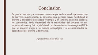 Conclusión
Se puede concluir que cualquier curso o espacio de aprendizaje con el uso
de las TICS, puede ampliar su potencial para generar mayor flexibilidad al
alumno y al docente en espacio y tiempo, y en la forma en como accede a
los contenidos. Todo dependerá de la creatividad del docente en sus
espacios virtuales y físicos, definiendo las herramientas tecnológicas (TICS)
que se adapten mejor a su modelo pedagógico y a las necesidades de
aprendizaje del alumno y del mismo.
Aprovechemos el uso delas tics
 