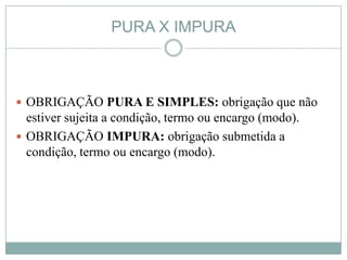 PURA X IMPURA



 OBRIGAÇÃO PURA E SIMPLES: obrigação que não
  estiver sujeita a condição, termo ou encargo (modo).
 OBRIGAÇÃO IMPURA: obrigação submetida a
  condição, termo ou encargo (modo).
 