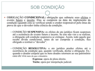 SOB CONDIÇÃO

 OBRIGAÇÃO CONDICIONAL: obrigação que submete seus efeitos a
  evento futuro e incerto. Elas se cumprem na data do implemento da
  condição (quando esta se verifica) sendo o credor responsável pelo ônus da
  prova de que o devedor tinha ciência da condição.

       CONDIÇÃO SUSPENSIVA: os efeitos do ato jurídico ficam suspensos
        até a ocorrência do evento futuro e incerto. Se este não vier a se realizar,
        a obrigação sob condição suspensiva se extingue. Assim, todo aquele que
        recebe dívida condicional, antes de ser cumprida a condição, fica
        obrigado a restituir o “devedor”.

       CONDIÇÃO RESOLUTIVA: o ato jurídico produz efeitos até a
        ocorrência da condição que, quando verificada, desfaz a obrigação. Ex.:
        quando o doador estipula que os bens doados retornem ao seu patrimônio
        caso ele viva mais do que o donatário.
                           Expressa: opera de pleno direito.
                           Tácita: opera por interpelação judicial.
 