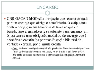 ENCARGO

 OBRIGAÇÃO MODAL: obrigação que se acha onerada
 por um encargo que obriga o beneficiário. O estipulante
 contrai obrigação em benefício de terceiro que é o
 beneficiário e, quando este se submete a um encargo (um
 ônus) tem-se uma obrigação modal ou de encargo que é
 acessória e constituída por manifestação bilateral de
 vontade expressa, por cláusula escrita.
      Obs.: embora a obrigação modal não produza efeitos quando imposta em
       favor do beneficiário e não realizada, se for imposta em favor deste,
       enquanto condição suspensiva, a inexecução da obrigação acarretará
       efeitos.
 
