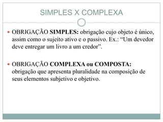 SIMPLES X COMPLEXA

 OBRIGAÇÃO SIMPLES: obrigação cujo objeto é único,
 assim como o sujeito ativo e o passivo. Ex.: “Um devedor
 deve entregar um livro a um credor”.

 OBRIGAÇÃO COMPLEXA ou COMPOSTA:
 obrigação que apresenta pluralidade na composição de
 seus elementos subjetivo e objetivo.
 