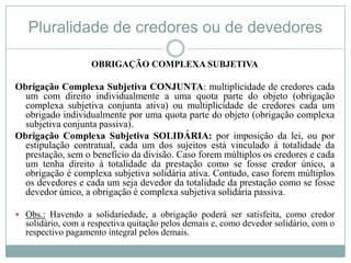 Pluralidade de credores ou de devedores

                   OBRIGAÇÃO COMPLEXA SUBJETIVA

Obrigação Complexa Subjetiva CONJUNTA: multiplicidade de credores cada
  um com direito individualmente a uma quota parte do objeto (obrigação
  complexa subjetiva conjunta ativa) ou multiplicidade de credores cada um
  obrigado individualmente por uma quota parte do objeto (obrigação complexa
  subjetiva conjunta passiva).
Obrigação Complexa Subjetiva SOLIDÁRIA: por imposição da lei, ou por
  estipulação contratual, cada um dos sujeitos está vinculado à totalidade da
  prestação, sem o benefício da divisão. Caso forem múltiplos os credores e cada
  um tenha direito à totalidade da prestação como se fosse credor único, a
  obrigação é complexa subjetiva solidária ativa. Contudo, caso forem múltiplos
  os devedores e cada um seja devedor da totalidade da prestação como se fosse
  devedor único, a obrigação é complexa subjetiva solidária passiva.

 Obs.: Havendo a solidariedade, a obrigação poderá ser satisfeita, como credor
  solidário, com a respectiva quitação pelos demais e, como devedor solidário, com o
  respectivo pagamento integral pelos demais.
 