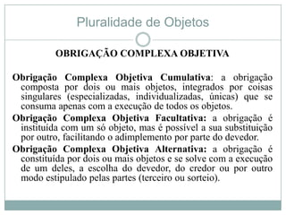 Pluralidade de Objetos

          OBRIGAÇÃO COMPLEXA OBJETIVA

Obrigação Complexa Objetiva Cumulativa: a obrigação
 composta por dois ou mais objetos, integrados por coisas
 singulares (especializadas, individualizadas, únicas) que se
 consuma apenas com a execução de todos os objetos.
Obrigação Complexa Objetiva Facultativa: a obrigação é
 instituída com um só objeto, mas é possível a sua substituição
 por outro, facilitando o adimplemento por parte do devedor.
Obrigação Complexa Objetiva Alternativa: a obrigação é
 constituída por dois ou mais objetos e se solve com a execução
 de um deles, a escolha do devedor, do credor ou por outro
 modo estipulado pelas partes (terceiro ou sorteio).
 