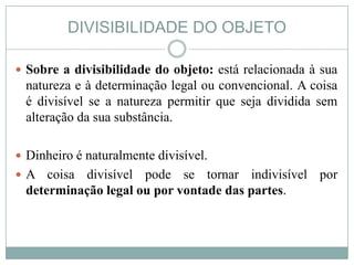 DIVISIBILIDADE DO OBJETO

 Sobre a divisibilidade do objeto: está relacionada à sua
 natureza e à determinação legal ou convencional. A coisa
 é divisível se a natureza permitir que seja dividida sem
 alteração da sua substância.

 Dinheiro é naturalmente divisível.
A   coisa divisível pode se tornar indivisível por
 determinação legal ou por vontade das partes.
 
