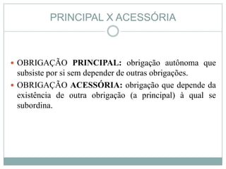 PRINCIPAL X ACESSÓRIA



 OBRIGAÇÃO PRINCIPAL: obrigação autônoma que
  subsiste por si sem depender de outras obrigações.
 OBRIGAÇÃO ACESSÓRIA: obrigação que depende da
  existência de outra obrigação (a principal) à qual se
  subordina.
 