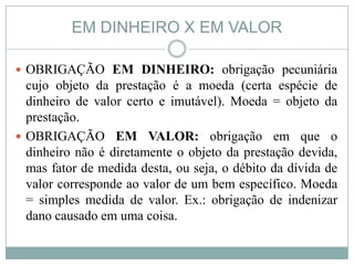 EM DINHEIRO X EM VALOR

 OBRIGAÇÃO EM DINHEIRO: obrigação pecuniária
  cujo objeto da prestação é a moeda (certa espécie de
  dinheiro de valor certo e imutável). Moeda = objeto da
  prestação.
 OBRIGAÇÃO EM VALOR: obrigação em que o
  dinheiro não é diretamente o objeto da prestação devida,
  mas fator de medida desta, ou seja, o débito da dívida de
  valor corresponde ao valor de um bem específico. Moeda
  = simples medida de valor. Ex.: obrigação de indenizar
  dano causado em uma coisa.
 