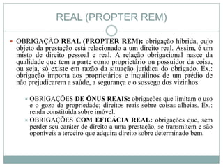 REAL (PROPTER REM)

 OBRIGAÇÃO REAL (PROPTER REM): obrigação híbrida, cujo
 objeto da prestação está relacionado a um direito real. Assim, é um
 misto de direito pessoal e real. A relação obrigacional nasce da
 qualidade que tem a parte como proprietário ou possuidor da coisa,
 ou seja, só existe em razão da situação jurídica do obrigado. Ex.:
 obrigação importa aos proprietários e inquilinos de um prédio de
 não prejudicarem a saúde, a segurança e o sossego dos vizinhos.

    OBRIGAÇÕES       DE ÔNUS REAIS: obrigações que limitam o uso
     e o gozo da propriedade; direitos reais sobre coisas alheias. Ex.:
     renda constituída sobre imóvel.
    OBRIGAÇÕES COM EFICÁCIA REAL: obrigações que, sem
     perder seu caráter de direito a uma prestação, se transmitem e são
     oponíveis a terceiro que adquira direito sobre determinado bem.
 