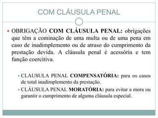 COM CLÁUSULA PENAL

 OBRIGAÇÃO COM CLÁUSULA PENAL: obrigações
 que têm a cominação de uma multa ou de uma pena em
 caso de inadimplemento ou de atraso do cumprimento da
 prestação devida. A cláusula penal é acessória e tem
 função coercitiva.

    CLAUSULA       PENAL COMPENSATÓRIA: para os casos
     de total inadimplemento da prestação.
    CLÁUSULA PENAL MORATÓRIA: para evitar a mora ou
     garantir o cumprimento de alguma cláusula especial.
 