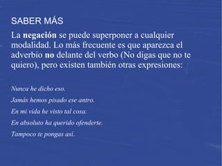 SABER MÁS
La negación se puede superponer a cualquier
modalidad. Lo más frecuente es que aparezca el
adverbio no delante del verbo (No digas que no te
quiero), pero existen también otras expresiones:
Nunca he dicho eso.
Jamás hemos pisado ese antro.
En mi vida he visto tal cosa.
En absoluto ha querido ofenderte.
Tampoco te pongas así.
 