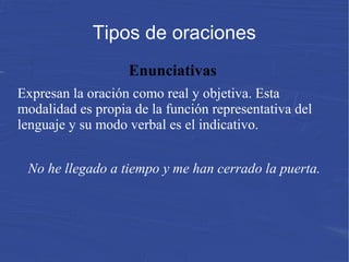 Tipos de oraciones
Enunciativas
Expresan la oración como real y objetiva. Esta
modalidad es propia de la función representativa del
lenguaje y su modo verbal es el indicativo.
 
No he llegado a tiempo y me han cerrado la puerta.
 