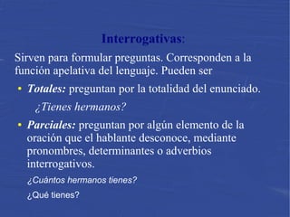 Interrogativas:
Sirven para formular preguntas. Corresponden a la
función apelativa del lenguaje. Pueden ser
● Totales: preguntan por la totalidad del enunciado.
¿Tienes hermanos?
● Parciales: preguntan por algún elemento de la
oración que el hablante desconoce, mediante
pronombres, determinantes o adverbios
interrogativos.
¿Cuántos hermanos tienes?
¿Qué tienes?
 