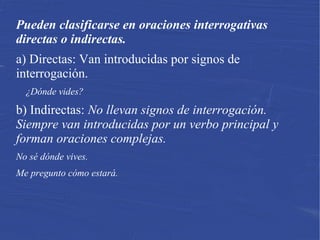Pueden clasificarse en oraciones interrogativas
directas o indirectas.
a) Directas: Van introducidas por signos de
interrogación.
¿Dónde vides?
b) Indirectas: No llevan signos de interrogación.
Siempre van introducidas por un verbo principal y
forman oraciones complejas.
No sé dónde vives.
Me pregunto cómo estará.
 