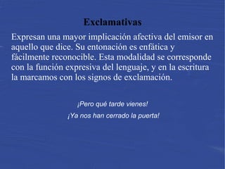 Exclamativas
Expresan una mayor implicación afectiva del emisor en
aquello que dice. Su entonación es enfática y
fácilmente reconocible. Esta modalidad se corresponde
con la función expresiva del lenguaje, y en la escritura
la marcamos con los signos de exclamación.
¡Pero qué tarde vienes!
¡Ya nos han cerrado la puerta!
 