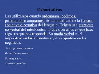Exhortativas
Las utilizamos cuando ordenamos, pedimos,
prohibimos o animamos. Es la modalidad de la función
apelativa o conativa del lenguaje. Exigen una respuesta
no verbal del interlocutor, lo que queremos es que haga
algo, no que nos responda. Su modo verbal es el
imperativo en las afirmativas y el subjuntivo en las
negativas.
 Ven aquí ahora mismo.
Dame dinero, mamá.
No hagas eso.
Anímate, hombre.
 