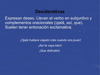 Desiderativas
Expresan deseo. Llevan el verbo en subjuntivo y
complementos oracionales (ojalá, así, que).
Suelen tener entonación exclamativa.
¡Ojalá hubiera viajado más cuando era joven!
¡Así te vaya bien!
¡Que disfrutéis!
 
