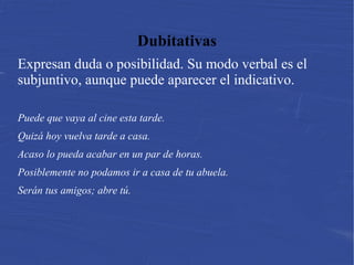 Dubitativas
Expresan duda o posibilidad. Su modo verbal es el
subjuntivo, aunque puede aparecer el indicativo.
Puede que vaya al cine esta tarde.
Quizá hoy vuelva tarde a casa.
Acaso lo pueda acabar en un par de horas.
Posiblemente no podamos ir a casa de tu abuela.
Serán tus amigos; abre tú.
 