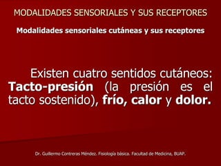MODALIDADES SENSORIALES Y SUS RECEPTORES
Modalidades sensoriales cutáneas y sus receptores
Existen cuatro sentidos cutáneos:
Tacto-presión (la presión es el
tacto sostenido), frío, calor y dolor.
Dr. Guillermo Contreras Méndez. Fisiología básica. Facultad de Medicina, BUAP.
 