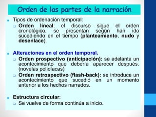 Orden de las partes de la narración
■ Tipos de ordenación temporal:
❑ Orden lineal: el discurso sigue el orden
cronológico, se presentan según han ido
sucediendo en el tiempo (planteamiento, nudo y
desenlace).
■ Alteraciones en el orden temporal.
❑ Orden prospectivo (anticipación): se adelanta un
acontecimiento que debería aparecer después.
(novelas policíacas)
❑ Orden retrospectivo (flash-back): se introduce un
acontecimiento que sucedió en un momento
anterior a los hechos narrados.
■ Estructura circular:
❑ Se vuelve de forma continúa a inicio.
 